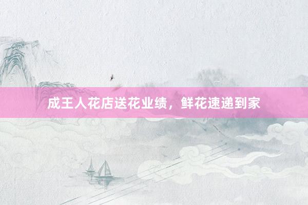 成王人花店送花业绩，鲜花速递到家